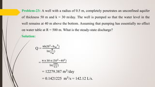 Problem-23: A well with a radius of 0.5 m, completely penetrates an unconfined aquifer
of thickness 50 m and k = 30 m/day. The well is pumped so that the water level in the
well remains at 40 m above the bottom. Assuming that pumping has essentially no effect
on water table at R = 500 m. What is the steady-state discharge?
Solution:
Q =
πk(H2−hw
2
)
ln(
R
rw
)
=
π x 30 x (502−402)
ln(
500
0.5
)
= 12279.387 m3/day
= 0.1421225 m3/s = 142.12 L/s.
 