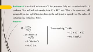 Problem-24: A well with a diameter of 0.5 m penetrates fully into a confined aquifer of
thickness 20 m and hydraulic conductivity 8.2 x 10−4
m/s. What is the maximum yield
expected from this well if the drawdown in the well is not to exceed 3 m. The radius of
influence may be taken as 260 m.
Solution:
Q =
2πTSw
ln(
R
rw
)
=
2π x 0.0164 x 3
ln(
260
0.25
)
= 0.04943m3/s
= 49.43 L/s.
Transmissivity, T = kb
= 8.2 x 10−4 x 20
= 0.0164 m2/s
 