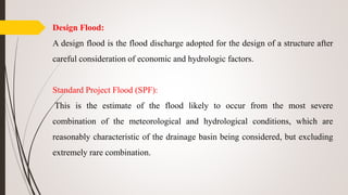 Design Flood:
A design flood is the flood discharge adopted for the design of a structure after
careful consideration of economic and hydrologic factors.
Standard Project Flood (SPF):
This is the estimate of the flood likely to occur from the most severe
combination of the meteorological and hydrological conditions, which are
reasonably characteristic of the drainage basin being considered, but excluding
extremely rare combination.
 