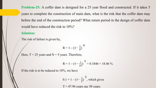 Problem-25: A coffer dam is designed for a 25 year flood and constructed. If it takes 5
years to complete the construction of main dam, what is the risk that the coffer dam may
before the end of the construction period? What return period in the design of coffer dam
would have reduced the risk to 10%?
Solution:
The risk of failure is given by,
R = 1 – (1−
1
T
)
N
Here, T = 25 years and N = 5 years. Therefore,
R = 1 – (1−
1
25
)
5
= 0.1846 = 18.46 %
If the risk is to be reduced to 10%, we have
0.1 = 1 – (1−
1
T
)
5
, which gives
T = 47.96 years say 50 years.
 