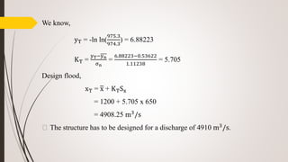 We know,
yT = -ln ln(
975.3
974.3
) = 6.88223
KT =
yT−yn
σn
=
6.88223−0.53622
1.11238
= 5.705
Design flood,
xT = x + KTSx
= 1200 + 5.705 x 650
= 4908.25 m3/s
⸫ The structure has to be designed for a discharge of 4910 m3
/s.
 