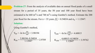 Problem-27: From the analysis of available data on annual flood peaks of a small
stream for a period of 35 years, the 50 year and 100 year flood have been
estimated to be 660 m3/s and 740 m3/s using Gumbel’s method. Estimate the 200
year flood for the stream. For n = 35 years, yn = 0.54034 and σn = 1.12847.
Solution:
Using Gumbel’s method,
Y50 = -ln ln (
50
49
) = 3.90194
K50 =
3.90194−0.54034
1.12847
= 2.9789
Y100 = -ln ln (
100
99
) = 4.60015
K100 =
4.60015−0.54034
1.12847
= 3.59762
 