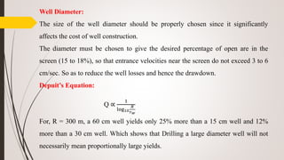Well Diameter:
The size of the well diameter should be properly chosen since it significantly
affects the cost of well construction.
The diameter must be chosen to give the desired percentage of open are in the
screen (15 to 18%), so that entrance velocities near the screen do not exceed 3 to 6
cm/sec. So as to reduce the well losses and hence the drawdown.
Depuit’s Equation:
Q ∝
1
log10
𝑅
𝑟 𝑤
For, R = 300 m, a 60 cm well yields only 25% more than a 15 cm well and 12%
more than a 30 cm well. Which shows that Drilling a large diameter well will not
necessarily mean proportionally large yields.
 