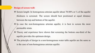 Design of screen well:
 Screen length: In homogenous artesian aquifer about 70-80% or ¾ of the aquifer
thickness is screened. The screen should best positioned at equal distance
between the top and bottom of the aquifer.
 In case the non-homogenous artesian aquifer, it is best to screen the most
permeable strata.
 Theory and experience have shown that screening the bottom one-third of the
aquifer provides the optimum design.
 The principle of design in a non-homogenous water table aquifer are the same as
is the case of non-homogenous artesian aquifer.
 