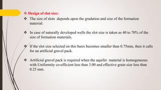 Design of slot size:
 The size of slots depends upon the gradation and size of the formation
material.
 In case of naturally developed wells the slot size is taken as 40 to 70% of the
size of formation materials.
 If the slot size selected on this basis becomes smaller than 0.75mm, then it calls
for an artificial gravel pack.
 Artificial gravel pack is required when the aquifer material is homogeneous
with Uniformity co-efficient less than 3.00 and effective grain size less than
0.25 mm.
 