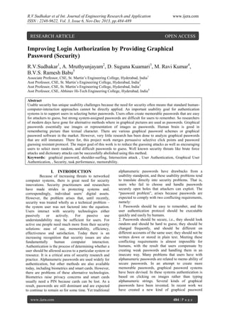 R.V.Sudhakar et al Int. Journal of Engineering Research and Application
ISSN : 2248-9622, Vol. 3, Issue 6, Nov-Dec 2013, pp.484-489

RESEARCH ARTICLE

www.ijera.com

OPEN ACCESS

Improving Login Authorization by Providing Graphical
Password (Security)
R.V.Sudhakar1, A. Mruthyunjayam2, D. Suguna Kuamari3, M. Ravi Kumar4,
B.V.S. Ramesh Babu5
Associate Professor, CSE, St. Martin’s Engineering College, Hyderabad, India 1
Asst Professor, CSE, St. Martin’s Engineering College, Hyderabad, India 2
Asst Professor, CSE, St. Martin’s Engineering College, Hyderabad, India 3
Asst Professor, CSE, Abhinav Hi-Tech Engineering College, Hyderabad, India4
Abstract
Usable security has unique usability challenges because the need for security often means that standard humancomputer-interaction approaches cannot be directly applied. An important usability goal for authentication
systems is to support users in selecting better passwords. Users often create memorable passwords that are easy
for attackers to guess, but strong system-assigned passwords are difficult for users to remember. So researchers
of modern days have gone for alternative methods where in graphical pictures are used as passwords. Graphical
passwords essentially use images or representation of images as passwords. Human brain is good in
remembering picture than textual character. There are various graphical password schemes or graphical
password software in the market. However, very little research has been done to analyze graphical passwords
that are still immature. There for, this project work merges persuasive selective click points and password
guessing resistant protocol. The major goal of this work is to reduce the guessing attacks as well as encouraging
users to select more random, and difficult passwords to guess. Well known security threats like brute force
attacks and dictionary attacks can be successfully abolished using this method.
Keywords: graphical password, shoulder-surfing, Intersection attack , User Authentication, Graphical User
Authentication, , Security, task performance, memorability.

I. INTRODUCTION
Because of increasing threats to networked
computer systems, there is great need for security
innovations. Security practitioners and researchers
have made strides in protecting systems and,
correspondingly, individual users’ digital assets.
However, the problem arises that, until recently,
security was treated wholly as a technical problem –
the system user was not factored into the equation.
Users interact with security technologies either
passively
or
actively.
For
passive
use
understandability may be sufficient for users. For
active use people need much more from their security
solutions: ease of use, memorability, efficiency,
effectiveness and satisfaction. Today there is an
increasing recognition that security issues are also
fundamentally
human
computer
interaction.
Authentication is the process of determining whether a
user should be allowed access to a particular system or
resource. It is a critical area of security research and
practice. Alphanumeric passwords are used widely for
authentication, but other methods are also available
today, including biometrics and smart cards. However,
there are problems of these alternative technologies.
Biometrics raise privacy concerns and smart cards
usually need a PIN because cards can be lost. As a
result, passwords are still dominant and are expected
to continue to remain so for some time. Yet traditional
www.ijera.com

alphanumeric passwords have drawbacks from a
usability standpoint, and these usability problems tend
to translate directly into security problems. That is,
users who fail to choose and handle passwords
securely open holes that attackers can exploit. The
“password problem”, arises because passwords are
expected to comply with two conflicting requirements,
namely:
1. Passwords should be easy to remember, and the
user authentication protocol should be executable
quickly and easily by humans.
2. Passwords should be secure, i.e., they should look
random and should be hard to guess; they should be
changed frequently, and should be different on
different accounts of the same user; they should not be
written down or stored in plain text. Meeting these
conflicting requirements is almost impossible for
humans, with the result that users compensate by
creating weak passwords and handling them in an
insecure way. Many problems that users have with
alphanumeric passwords are related to memo ability of
secure passwords. In an attempt to create more
memorable passwords, graphical password systems
have been devised. In these systems authentication is
based on clicking on images rather than typing
alphanumeric strings. Several kinds of graphical
passwords have been invented. In recent work we
have created a new kind of graphical password
484 | P a g e

 