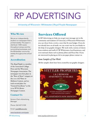 Services Offered
At RP Advertising we help you on get your message out to the
community and students of University of Wisconsin-Whitewater.
you can chose from a verity a sizes that ﬁt your budget. If you do
not already have an ad made, we can create one for you thanks to
the help of our graphic designer. We work with a variety of clients
from students and staﬀ of UW-Whitewater, local businesses, and
even national chains such as Jimmy Johns and Pizza Hut. If you
are interested in placing an Ad in our paper please contact us.
Some Samples of Our Work
All the samples show have been created by our graphic designer.
RP Advertising www.rpyalpurplenews.com 1
Who We Are
We are an independently
student run newspaper that is
printed weekly. The paper is
distribute 7,000 copies
throughout campus and the
surrounding businesses, and
the Whitewater community
weekly throughout the school
year.
Accreditation
The Royal Purple is a member
of the Associated College
Press and the Wisconsin
Newspaper Association. The
newspaper won ﬁrst place in
the “Best of Show” category at
the 2010 ACP Best of
Midwest Contest, and we
took second place for
“General Excellence” at the
2009 WNA Better
Newspaper Contest.
Contact Us
Keriann Clarin-Advertising
Manager
Phone: 262-427-5100
Email: rpads@uww.edu
www.facebook.com/rpads
RP ADVERTISING
University of Wisconsin- Whitewater | Royal Purple Newspaper
 