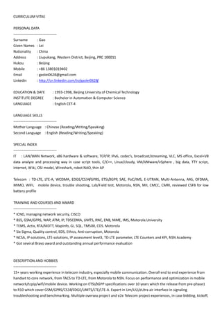 CURRICULUM VITAE
PERSONAL DATA
------------------------------------
Surname : Gao
Given Names : Lei
Nationality : China
Address : Liupukang, Western District, Beijing, PRC 100011
Hukou : Beijing
Mobile : +86 13801019402
Email : gaolei0628@gmail.com
Linkedin : http://cn.linkedin.com/in/gaolei0628/
EDUCATION & DATE : 1993-1998, Beijing University of Chemical Technology
INSTITUTE DEGREE : Bachelor in Automation & Computer Science
LANGUAGE : English CET-4
LANGUAGE SKILLS
------------------------------------
Mother Language : Chinese (Reading/Writing/Speaking)
Second Language : English (Reading/Writing/Speaking)
SPECIAL INDEX
------------------------------------
IT : LAN/WAN Network, x86 hardware & software, TCP/IP, IPv6, codec’s, broadcast/streaming, VLC, MS office, Excel+VB
data analyze and processing way in case script tools, C/C++, Linux/cloudy, VM/VMware/vSphere , big data, TTY script,
internet, Wiki, OSI model, Wireshark, robot NAO, thin AP
Telecom : TD-LTE, LTE-A, WCDMA, EDGE/CS34/GPRS, ETSI/3GPP, SAE, PoC/IMS, E-UTRAN, Multi-Antenna, AAS, OFDMA,
MIMO, WIFI, mobile device, trouble shooting, Lab/Field test, Motorola, NSN, MII, CMCC, CMRI, reviewed CSFB for low
battery profile
TRAINING AND COURSES AND AWARD
------------------------------------
* ICND, managing network security, CISCO
* BSS, GSM/GPRS, WAP, ATM, IP, TDSCDMA, UMTS, RNC, ENB, MME, IMS, Motorola University
* TEMS, Actix, RTA/MDTT, MapInfo, Gi, SQL, TM500, CDS. Motorola
* Six Sigma, Quality control, EDS, Ethics, Anti-corruption, Motorola
* NCSA, IP-solutions, LTE-solutions, IP assessment level3, TD-LTE parameter, LTE Counters and KPI, NSN Academy
* Got several Bravo award and outstanding annual performance evaluation
DESCRIPTION AND HOBBIES
------------------------------------
15+ years working experience in telecom industry, especially mobile communication. Overall end to end experience from
handset to core network, from TACS to TD-LTE, from Motorola to NSN. Focus on performance and optimization in mobile
network/tcpip/wifi/mobile device. Working on ETSI/3GPP specifications over 10 years which the release from pre-phase1
to R10 which cover GSM/GPRS/CS34/EDGE/UMTS/LTE/LTE-A. Expert in Um/UU/eUtra air interface in signaling
troubleshooting and benchmarking. Multiple oversea project and e2e Telecom project experiences, in case bidding, kickoff,
 