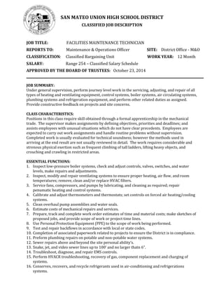 SAN MATEO UNION HIGH SCHOOL DISTRICT
CLASSIFIED JOB DESCRIPTION
JOB TITLE: FACILITIES MAINTENANCE TECHNICIAN
REPORTS TO: Maintenance & Operations Officer SITE: District Office - M&O
CLASSIFICATION: Classified Bargaining Unit WORK YEAR: 12 Month
SALARY: Range 254 – Classified Salary Schedule
APPROVED BY THE BOARD OF TRUSTEES: October 23, 2014
JOB SUMMARY:
Under general supervision, perform journey level work in the servicing, adjusting, and repair of all
types of heating and ventilating equipment, control systems, boiler systems, air circulating systems,
plumbing systems and refrigeration equipment, and perform other related duties as assigned.
Provide constructive feedback on projects and site concerns.
CLASS CHARACTERISTICS:
Positions in this class require skill obtained through a formal apprenticeship in the mechanical
trade. The supervisor makes assignments by defining objectives, priorities and deadlines; and
assists employees with unusual situations which do not have clear precedents. Employees are
expected to carry out work assignments and handle routine problems without supervision.
Completed work is usually evaluated for technical soundness; however the methods used in
arriving at the end result are not usually reviewed in detail. The work requires considerable and
strenous physical exertion such as frequent climbing of tall ladders, lifting heavy objects, and
crouching and crawling in restricted areas.
ESSENTIAL FUNCTIONS:
1. Inspect low-pressure boiler systems, check and adjust controls, valves, switches, and water
levels, make repairs and adjustments.
2. Inspect, modify and repair ventilating systems to ensure proper heating, air flow, and room
temperatures; remove, clean and/or replace HVAC filters.
3. Service fans, compressors, and pumps by lubricating, and cleaning as required; repair
penumatic heating and control systems.
4. Calibrate and adjust thermometers and thermostats; set controls on forced air heating/cooling
systems.
5. Clean overhaul pump assemblies and water seals.
6. Estimate costs of mechanical repairs and services.
7. Prepare, track and complete work order estimates of time and material costs; make sketches of
proposed jobs, and provide scope of work or project time lines.
8. Use Personal Protection Equipment (PPE) to the scope of work being performed.
9. Test and repair backflows in accordance with local or state codes.
10. Completion of associated paperwork related to projects to ensure the District is in compliance.
11. Preform plumbing repairs on potable and non-potable water systems.
12. Sewer repairs above and beyond the site personal ability’s.
13. Snake, jet, and video sewer lines up to 100’ and no larger thatn 6”.
14. Troubleshoot, diagnose, and repair EMS controls.
15. Perform HVACR troubleshooting, recovery of gas, component replacement and charging of
systems.
16. Conserves, recovers, and recycle refrigerants used in air-conditioning and refrigerations
systems.
 