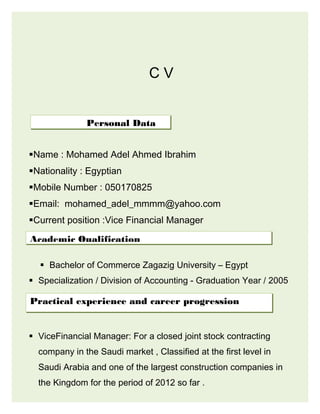 C V
Name : Mohamed Adel Ahmed Ibrahim
Nationality : Egyptian
Mobile Number : 050170825
Email: mohamed_adel_mmmm@yahoo.com
Current position :Vice Financial Manager
 Bachelor of Commerce Zagazig University – Egypt
 Specialization / Division of Accounting - Graduation Year / 2005

 ViceFinancial Manager: For a closed joint stock contracting
company in the Saudi market , Classified at the first level in
Saudi Arabia and one of the largest construction companies in
the Kingdom for the period of 2012 so far .
Personal Data
Academic Qualification
Practical experience and career progression
 