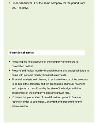  Financial Auditor : For the same company for the period from
2007 to 2012 .
 Preparing the final accounts of the company and ensure its
completion on time.
 Prepare and review monthly financial reports and analytical data that
came with periodic monthly financial statements.
 Financial analysis and planning to estimate the size of the amounts
to be run in the company and the preparation of annual revenues
and projected expenditures by the size of the budget with the
assessment of the company's size and growth rate.
 Oversee the preparation of parallel review , periodic financial
reports in order to be studied , analyzed and presented to the
administration.
Functional tasks
 