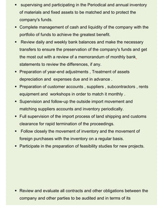  supervising and participating in the Periodical and annual inventory
of materials and fixed assets to be matched and to protect the
company's funds.
 Complete management of cash and liquidity of the company with the
portfolio of funds to achieve the greatest benefit.
 Review daily and weekly bank balances and make the necessary
transfers to ensure the preservation of the company's funds and get
the most out with a review of a memorandum of monthly bank
statements to review the differences, if any.
 Preparation of year-end adjustments , Treatment of assets
depreciation and expenses due and in advance .
 Preparation of customer accounts , suppliers , subcontractors , rents
equipment and workshops in order to match it monthly .
 Supervision and follow-up the outside import movement and
matching suppliers accounts and inventory periodically.
 Full supervision of the import process of land shipping and customs
clearance for rapid termination of the proceedings.
 Follow closely the movement of inventory and the movement of
foreign purchases with the inventory on a regular basis.
 Participate in the preparation of feasibility studies for new projects.
 Review and evaluate all contracts and other obligations between the
company and other parties to be audited and in terms of its
 