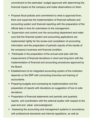 commitment to the estimated budget approved with determining the
financial impact on the company and make observations on them.
 Propose fiscal policies and commitment to what is approved from
them and supervise the implementation of financial software and
accounting system and financial reporting with the preparation of the
official data in time for submission to the management .
 Supervision and control over the accounting department and make
sure that the financial system and accounting applications are
implemented rightly for the review and compilation of accounting
information and the preparation of periodic reports of the results of
the company's business and financial condition.
 Participate in the preparation of the annual work plan with the
measurement of financial deviations in short and long term with the
implementation of financial and accounting procedures approved by
the Board.
 Establishment of an integrated accounting system of the institution
depends on the ERP with connecting branches and training of
accountants.
 Preparing budgets and overseeing its implementation and the
preparation of reports with deviations an suggestion of how to sole
deviations
 Preparation of financial statements and periodic and quarterly
reports and coordination with the external auditor with respect to the
year-end and zakat acknowledgment.
 Assessing the accounting and management systems in accordance
with professional standards and internal regulations, as well as
 