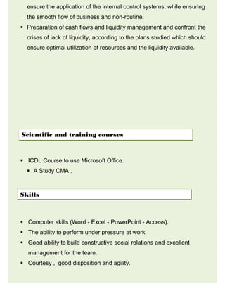 ensure the application of the internal control systems, while ensuring
the smooth flow of business and non-routine.
 Preparation of cash flows and liquidity management and confront the
crises of lack of liquidity, according to the plans studied which should
ensure optimal utilization of resources and the liquidity available.
 ICDL Course to use Microsoft Office.
 A Study CMA .
 Computer skills (Word - Excel - PowerPoint - Access).
 The ability to perform under pressure at work.
 Good ability to build constructive social relations and excellent
management for the team.
 Courtesy , good disposition and agility.
Scientific and training courses
Skills
 