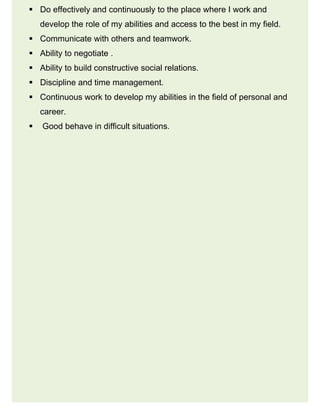  Do effectively and continuously to the place where I work and
develop the role of my abilities and access to the best in my field.
 Communicate with others and teamwork.
 Ability to negotiate .
 Ability to build constructive social relations.
 Discipline and time management.
 Continuous work to develop my abilities in the field of personal and
career.
 Good behave in difficult situations.
 