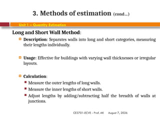 August 7, 2026
CE3701-ECVE - Prof. AK
3. Methods of estimation (cond…)
Unit 1 – Quantity Estimation
Long and Short Wall Method:
 Description: Separates walls into long and short categories, measuring
their lengths individually.
 Usage: Effective for buildings with varying wall thicknesses or irregular
layouts.
 Calculation:
 Measure the outer lengths of long walls.
 Measure the inner lengths of short walls.
 Adjust lengths by adding/subtracting half the breadth of walls at
junctions.
 