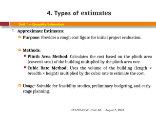 August 7, 2026
CE3701-ECVE - Prof. AK
4. Types of estimates
Unit 1 – Quantity Estimation
 Approximate Estimates:
 Purpose: Provides a rough cost figure for initial project evaluation.
 Methods:
 Plinth Area Method: Calculates the cost based on the plinth area
(covered area) of the building multiplied by the plinth area rate.
 Cubic Rate Method: Uses the volume of the building (length ×
breadth × height) multiplied by the cubic rate to estimate the cost.
 Usage: Suitable for feasibility studies, preliminary budgeting, and early-
stage planning.
 