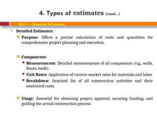 4. Types of estimates (cond…)
Unit 1 – Quantity Estimation
 Detailed Estimates:
 Purpose: Offers a precise calculation of costs and quantities for
comprehensive project planning and execution.
 Components:
 Measurements: Detailed measurements of all components (e.g., walls,
floors, roofs).
 Unit Rates: Application of current market rates for materials and labor.
 Breakdown: Itemized list of all construction activities and their
associated costs.
 Usage: Essential for obtaining project approval, securing funding, and
guiding the actual construction process.
 