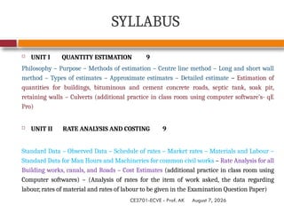 August 7, 2026
CE3701-ECVE - Prof. AK
SYLLABUS
 UNIT I QUANTITY ESTIMATION 9
Philosophy – Purpose – Methods of estimation – Centre line method – Long and short wall
method – Types of estimates – Approximate estimates – Detailed estimate – Estimation of
quantities for buildings, bituminous and cement concrete roads, septic tank, soak pit,
retaining walls – Culverts (additional practice in class room using computer software’s- qE
Pro)
 UNIT II RATE ANALYSIS AND COSTING 9
Standard Data – Observed Data – Schedule of rates – Market rates – Materials and Labour –
Standard Data for Man Hours and Machineries for common civil works – Rate Analysis for all
Building works, canals, and Roads – Cost Estimates (additional practice in class room using
Computer softwares) – (Analysis of rates for the item of work asked, the data regarding
labour, rates of material and rates of labour to be given in the Examination Question Paper)
 