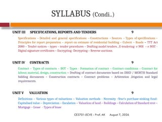 August 7, 2026
CE3701-ECVE - Prof. AK
SYLLABUS (Condi..)
UNIT III SPECIFICATIONS, REPORTS AND TENDERS 9
Specifications – Detailed and general specifications – Constructions – Sources – Types of specifications –
Principles for report preparation – report on estimate of residential building – Culvert – Roads – TTT Act
2000 – Tender notices – types – tender procedures – Drafting model tenders , E-tendering- e NOI – e NOT -
Digital signature certificates – Encrypting -Decrypting – Reverse auctions.
UNIT IV CONTRACTS 9
Contract – Types of contracts – BOT – Types - Formation of contract – Contract conditions – Contract for
labour, material, design, construction – Drafting of contract documents based on IBRD / MORTH Standard
bidding documents – Construction contracts – Contract problems – Arbitration ,litigation and legal
requirements.
UNIT V VALUATION 9
Definitions – Various types of valuations – Valuation methods - Necessity –Year’s purchase-sinking fund-
Capitalised value – Depreciation – Escalation – Valuation of land – Buildings – Calculation of Standard rent –
Mortgage – Lease - Types of lease
 