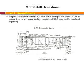 August 7, 2026
CE3701-ECVE - Prof. AK
Unit 1 – Quantity Estimation
 Prepare a detailed estimate of R.C.C. beam of 8 m clear span and 75 cm × 40 cm in
section from the given drawing. Steel in detail and R.C.C. work shall be calculated
separately.
Model AUE Questions
 