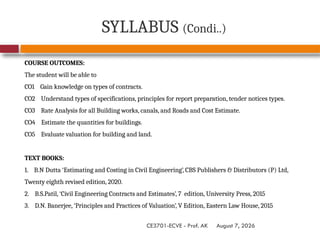 August 7, 2026
CE3701-ECVE - Prof. AK
SYLLABUS (Condi..)
COURSE OUTCOMES:
The student will be able to
CO1 Gain knowledge on types of contracts.
CO2 Understand types of specifications, principles for report preparation, tender notices types.
CO3 Rate Analysis for all Building works, canals, and Roads and Cost Estimate.
CO4 Estimate the quantities for buildings.
CO5 Evaluate valuation for building and land.
TEXT BOOKS:
1. B.N Dutta ‘Estimating and Costing in Civil Engineering’, CBS Publishers & Distributors (P) Ltd,
Twenty eighth revised edition, 2020.
2. B.S.Patil, ‘Civil Engineering Contracts and Estimates’, 7 edition, University Press, 2015
3. D.N. Banerjee, ‘Principles and Practices of Valuation’, V Edition, Eastern Law House, 2015
 