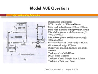 August 7, 2026
CE3701-ECVE - Prof. AK
Unit 1 – Quantity Estimation
Model AUE Questions
Dimension of Components:
PCC in foundation: 1200mm×200mm
Stone work in first footing :800mm×200mm
Stone work in second footing:600mm×250mm
Plinth below ground level (Stone masonry):
400mm×300mm
Plinth above ground level (Stone masonry):
400mm×600mm
Super structure wall (brick work) at 230mm
thickness with height 4000mm
Parapet wall at 150mm thickness and height
1000mm
Thickness of roof slab 120mm
DPC at 25mm thickness
Thickness of sand filling in floor: 500mm
Thickness of floor base: 75mm
 