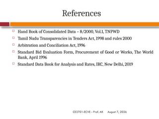 August 7, 2026
CE3701-ECVE - Prof. AK
References
 Hand Book of Consolidated Data – 8/2000, Vol.1, TNPWD
 Tamil Nadu Transparencies in Tenders Act, 1998 and rules 2000
 Arbitration and Conciliation Act, 1996
 Standard Bid Evaluation Form, Procurement of Good or Works, The World
Bank, April 1996
 Standard Data Book for Analysis and Rates, IRC, New Delhi, 2019
 