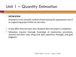 August 7, 2026
CE3701-ECVE - Prof. AK
Unit 1 – Quantity Estimation
 ESTIMATION
Estimation is the scientific method of determining the approximate cost of
an engineering project before its execution.
 It may differ from the exact cost calculated after the project's completion.
 Estimation requires thorough knowledge of construction procedures,
material and labor costs, along with skill, experience, foresight, and good
judgment.
 