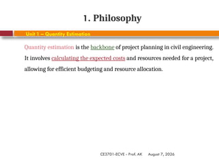 August 7, 2026
CE3701-ECVE - Prof. AK
1. Philosophy
Unit 1 – Quantity Estimation
Quantity estimation is the backbone of project planning in civil engineering.
It involves calculating the expected costs and resources needed for a project,
allowing for efficient budgeting and resource allocation.
 