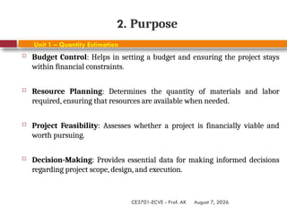August 7, 2026
CE3701-ECVE - Prof. AK
2. Purpose
Unit 1 – Quantity Estimation
 Budget Control: Helps in setting a budget and ensuring the project stays
within financial constraints.
 Resource Planning: Determines the quantity of materials and labor
required, ensuring that resources are available when needed.
 Project Feasibility: Assesses whether a project is financially viable and
worth pursuing.
 Decision-Making: Provides essential data for making informed decisions
regarding project scope, design, and execution.
 