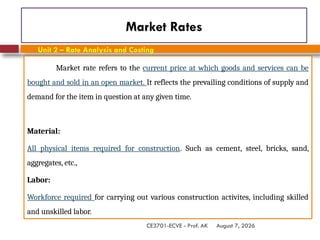 August 7, 2026
CE3701-ECVE - Prof. AK
Market Rates
Market rate refers to the current price at which goods and services can be
bought and sold in an open market. It reflects the prevailing conditions of supply and
demand for the item in question at any given time.
Material:
All physical items required for construction. Such as cement, steel, bricks, sand,
aggregates, etc.,
Labor:
Workforce required for carrying out various construction activites, including skilled
and unskilled labor.
Unit 2 – Rate Analysis and Costing
 