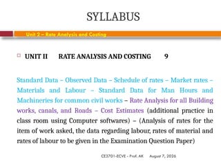August 7, 2026
CE3701-ECVE - Prof. AK
SYLLABUS
 UNIT II RATE ANALYSIS AND COSTING 9
Standard Data – Observed Data – Schedule of rates – Market rates –
Materials and Labour – Standard Data for Man Hours and
Machineries for common civil works – Rate Analysis for all Building
works, canals, and Roads – Cost Estimates (additional practice in
class room using Computer softwares) – (Analysis of rates for the
item of work asked, the data regarding labour, rates of material and
rates of labour to be given in the Examination Question Paper)
Unit 2 – Rate Analysis and Costing
 