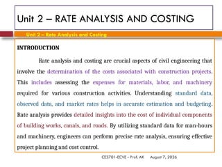 August 7, 2026
CE3701-ECVE - Prof. AK
Unit 2 – RATE ANALYSIS AND COSTING
INTRODUCTION
Rate analysis and costing are crucial aspects of civil engineering that
involve the determination of the costs associated with construction projects.
This includes assessing the expenses for materials, labor, and machinery
required for various construction activities. Understanding standard data,
observed data, and market rates helps in accurate estimation and budgeting.
Rate analysis provides detailed insights into the cost of individual components
of building works, canals, and roads. By utilizing standard data for man-hours
and machinery, engineers can perform precise rate analysis, ensuring effective
project planning and cost control.
Unit 2 – Rate Analysis and Costing
 