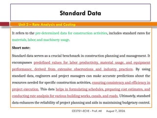 August 7, 2026
CE3701-ECVE - Prof. AK
Standard Data
It refers to the pre-determined data for construction activities, includes standard rates for
materials, labor, and machinery usage.
Short note:
Standard data serves as a crucial benchmark in construction planning and management. It
encompasses predefined values for labor productivity, material usage, and equipment
performance, derived from extensive observations and industry practices. By using
standard data, engineers and project managers can make accurate predictions about the
resources needed for specific construction activities, ensuring consistency and efficiency in
project execution. This data helps in formulating schedules, preparing cost estimates, and
conducting rate analysis for various building works, canals, and roads. Ultimately, standard
data enhances the reliability of project planning and aids in maintaining budgetary control.
Unit 2 – Rate Analysis and Costing
 
