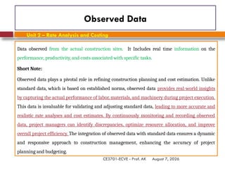 August 7, 2026
CE3701-ECVE - Prof. AK
Observed Data
Data observed from the actual construction sites. It Includes real time information on the
performance, productivity, and costs associated with specific tasks.
Short Note:
Observed data plays a pivotal role in refining construction planning and cost estimation. Unlike
standard data, which is based on established norms, observed data provides real-world insights
by capturing the actual performance of labor, materials, and machinery during project execution.
This data is invaluable for validating and adjusting standard data, leading to more accurate and
realistic rate analyses and cost estimates. By continuously monitoring and recording observed
data, project managers can identify discrepancies, optimize resource allocation, and improve
overall project efficiency. The integration of observed data with standard data ensures a dynamic
and responsive approach to construction management, enhancing the accuracy of project
planning and budgeting.
Unit 2 – Rate Analysis and Costing
 