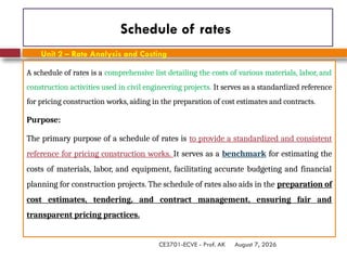 August 7, 2026
CE3701-ECVE - Prof. AK
Schedule of rates
A schedule of rates is a comprehensive list detailing the costs of various materials, labor, and
construction activities used in civil engineering projects. It serves as a standardized reference
for pricing construction works, aiding in the preparation of cost estimates and contracts.
Purpose:
The primary purpose of a schedule of rates is to provide a standardized and consistent
reference for pricing construction works. It serves as a benchmark for estimating the
costs of materials, labor, and equipment, facilitating accurate budgeting and financial
planning for construction projects. The schedule of rates also aids in the preparation of
cost estimates, tendering, and contract management, ensuring fair and
transparent pricing practices.
Unit 2 – Rate Analysis and Costing
 