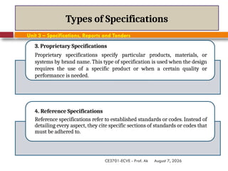 August 7, 2026
CE3701-ECVE - Prof. Ak
Types of Specifications
3. Proprietary Specifications
Proprietary specifications specify particular products, materials, or
systems by brand name. This type of specification is used when the design
requires the use of a specific product or when a certain quality or
performance is needed.
4. Reference Specifications
Reference specifications refer to established standards or codes. Instead of
detailing every aspect, they cite specific sections of standards or codes that
must be adhered to.
Unit 3 – Specifications, Reports and Tenders
 