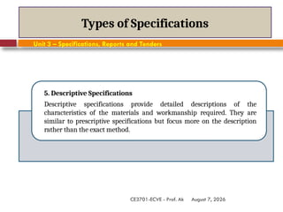 August 7, 2026
CE3701-ECVE - Prof. Ak
Types of Specifications
5. Descriptive Specifications
Descriptive specifications provide detailed descriptions of the
characteristics of the materials and workmanship required. They are
similar to prescriptive specifications but focus more on the description
rather than the exact method.
Unit 3 – Specifications, Reports and Tenders
 