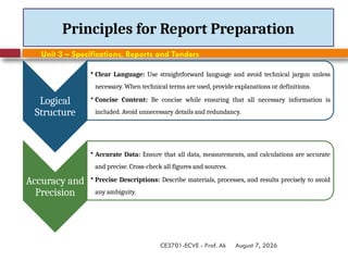 August 7, 2026
CE3701-ECVE - Prof. Ak
Principles for Report Preparation
Logical
Structure
• Clear Language: Use straightforward language and avoid technical jargon unless
necessary. When technical terms are used, provide explanations or definitions.
• Concise Content: Be concise while ensuring that all necessary information is
included. Avoid unnecessary details and redundancy.
Accuracy and
Precision
• Accurate Data: Ensure that all data, measurements, and calculations are accurate
and precise. Cross-check all figures and sources.
• Precise Descriptions: Describe materials, processes, and results precisely to avoid
any ambiguity.
Unit 3 – Specifications, Reports and Tenders
 