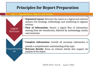 August 7, 2026
CE3701-ECVE - Prof. Ak
Principles for Report Preparation
Logical
Structure
• Organized Layout: Structure the report in a logical and coherent
manner. Use headings, subheadings, and numbering to organize
sections.
• Flow of Information: Ensure a logical flow of information,
starting from the introduction, followed by methodology, results,
and conclusion.
Comprehensiven
ess
• Complete Information: Include all necessary information to
provide a comprehensive understanding of the topic.
• Relevant Details: Focus on relevant details that support the
purpose of the report.
Unit 3 – Specifications, Reports and Tenders
 