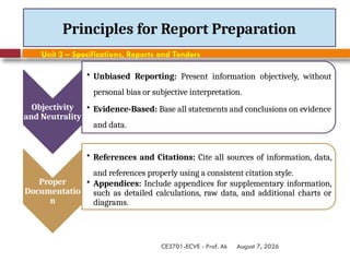 August 7, 2026
CE3701-ECVE - Prof. Ak
Principles for Report Preparation
Objectivity
and Neutrality
• Unbiased Reporting: Present information objectively, without
personal bias or subjective interpretation.
• Evidence-Based: Base all statements and conclusions on evidence
and data.
Proper
Documentatio
n
• References and Citations: Cite all sources of information, data,
and references properly using a consistent citation style.
• Appendices: Include appendices for supplementary information,
such as detailed calculations, raw data, and additional charts or
diagrams.
Unit 3 – Specifications, Reports and Tenders
 