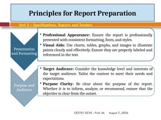 August 7, 2026
CE3701-ECVE - Prof. Ak
Principles for Report Preparation
Presentation
and Formatting
• Professional Appearance: Ensure the report is professionally
presented with consistent formatting, fonts, and styles.
• Visual Aids: Use charts, tables, graphs, and images to illustrate
points clearly and effectively. Ensure they are properly labeled and
referenced in the text.
Purpose and
Audience
• Target Audience: Consider the knowledge level and interests of
the target audience. Tailor the content to meet their needs and
expectations.
• Purpose Clarity: Be clear about the purpose of the report.
Whether it is to inform, analyze, or recommend, ensure that the
objective is clear from the outset.
Unit 3 – Specifications, Reports and Tenders
 