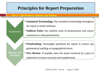 August 7, 2026
CE3701-ECVE - Prof. Ak
Principles for Report Preparation
Consistency
• Consistent Terminology: Use consistent terminology throughout
the report to avoid confusion.
• Uniform Units: Use uniform units of measurement and ensure
consistency in data presentation.
Review and
Revision
• Proofreading: Thoroughly proofread the report to correct any
grammatical, spelling, or typographical errors.
• Peer Review: If possible, have the report reviewed by a peer or
supervisor to ensure accuracy and completeness.
Unit 3 – Specifications, Reports and Tenders
 