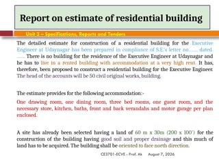 August 7, 2026
CE3701-ECVE - Prof. Ak
Report on estimate of residential building
Unit 3 – Specifications, Reports and Tenders
The detailed estimate for construction of a residential building for the Executive
Engineer at Udaynagar has been prepared in compliance of S.E.'s letter no……. dated.
…… There is no building for the residence of the Executive Engineer at Udaynagar and
he has to live in a rented building with accommodation at a very high rent. It has,
therefore, been proposed to construct a residential building for the Executive Engineer.
The head of the accounts will be 50 civil original works, building.
The estimate provides for the following accommodation:-
One drawing room, one dining room, three bed rooms, one guest room, and the
necessary store, kitchen, baths, front and back verandahs and motor garage per plan
enclosed.
A site has already been selected having a land of 60 m x 30m (200 x 100') for the
construction of the building having good soil and proper drainage and this much of
land has to be acquired. The building shall be oriented to face north direction.
 