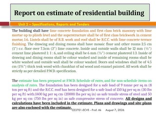 August 7, 2026
CE3701-ECVE - Prof. Ak
Report on estimate of residential building
Unit 3 – Specifications, Reports and Tenders
The building shall have lime concrete foundation and first class brick masonry with lime
mortar up to plinth level and the superstructure shall be of first class brickwork in cement
mortar, 1:6. Lintels shall be of R.B. work and roof shall be R.C.C. with lime concrete terrace
finishing. The drawing and dining rooms shall have mosaic floor and other rooms 2.5 cm
(1") c.c. floor over 7.5cm (3") lime concrete. Inside and outside walls shall be 12 mm (½")
cement lime plastered 1: 1 : 6, and ceiling shall be 6 mm (½") cement plastered I:3. Inside of
drawing and dining rooms shall be colour washed and inside of remaining rooms shall be
white washed and outside wall shall be colour washed. Doors and windows shall be of 4.5
cm (1%") thick teak wood with chaukhat of sal wood and enamel painted. All work shall be
strictly as per detailed P.W.D. specification.
The estimate has been prepared at P.W.D. Schedule of rates, and for non-schedule items on
analysis of rates. The foundation has been designed for a safe load of 9 tonne per sq m (8
ton per sq ft) and the R.C.C. roof has been designed for a safe load of 150 kg per sq m (30 lbs
per sq ft) with:1400 kg per sq cm (20000 lbs per sq in) as safe tensile stress of steel and 50
kg per sq cm (750 lbs per sq in) as safe compressive stress of concrete. All designs and
calculations have been included in the estimate. Plans and drawings and site plans
are also enclosed with the estimate.
 