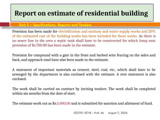 August 7, 2026
CE3701-ECVE - Prof. Ak
Report on estimate of residential building
Unit 3 – Specifications, Reports and Tenders
Provision has been made for electrification and sanitary and water supply works and 20%
of the estimated cost of the building works has been included for these works. As there is
no sewer line in the area a septic tank shall have to be constructed for which lump sum
provision of Rs.700.00 has been made in the estimate.
Provision for compound with a gate in the front and barbed wire fencing on the sides and
back, and approach road have also been made in the estimate.
A statement of important materials as cement, steel, coal, etc., which shall have to be
arranged by the department is also enclosed with the estimate. A rent statement is also
enclosed.
The work shall be carried on contract by inviting tenders. The work shall be completed
within six months from the date of start.
The estimate work out as Rs.5,000,00 and is submitted for sanction and allotment of fund.
 