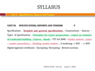 August 7, 2026
CE3701-ECVE - Prof. Ak
SYLLABUS
UNIT III SPECIFICATIONS, REPORTS AND TENDERS 9
Specifications – Detailed and general specifications – Constructions – Sources –
Types of specifications – Principles for report preparation – report on estimate
of residential building – Culvert – Roads – TTT Act 2000 – Tender notices – types
– tender procedures – Drafting model tenders , E-tendering- e NOI – e NOT -
Digital signature certificates – Encrypting -Decrypting – Reverse auctions.
Unit 3 – Specifications, Reports and Tenders
 