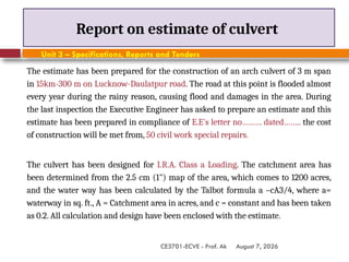 August 7, 2026
CE3701-ECVE - Prof. Ak
Report on estimate of culvert
Unit 3 – Specifications, Reports and Tenders
The estimate has been prepared for the construction of an arch culvert of 3 m span
in 15km-300 m on Lucknow-Daulatpur road. The road at this point is flooded almost
every year during the rainy reason, causing flood and damages in the area. During
the last inspection the Executive Engineer has asked to prepare an estimate and this
estimate has been prepared in compliance of E.E's letter no……… dated…….. the cost
of construction will be met from, 50 civil work special repairs.
The culvert has been designed for I.R.A. Class a Loading. The catchment area has
been determined from the 2.5 cm (1") map of the area, which comes to 1200 acres,
and the water way has been calculated by the Talbot formula a –cA3/4, where a=
waterway in sq. ft., A = Catchment area in acres, and c = constant and has been taken
as 0.2. All calculation and design have been enclosed with the estimate.
 