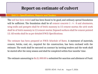 August 7, 2026
CE3701-ECVE - Prof. Ak
Report on estimate of culvert
Unit 3 – Specifications, Reports and Tenders
The soil has been tested and has been found to be good, and ordinary spread foundation
will be sufficient. The foundation shall be of cement concrete 1 : 4 : 8 and abutments,
wing walls and parapets shall be of brick masonry in I:5 cement mortar, the arch work
shall be of brick masonry in I:3 cement mortar. Exposed surfaces shall be cement pointed
1:2. All works shall be as per detailed P.W.D. Specifications.
The estimate has been prepared at P.W.D. Schedule of Rates. A statement of materials,
cement, bricks, coal, etc., required for the construction, has been enclosed with the
estimate. The work shall be executed on contract by inviting tenders and the work shall
be started after the rainy season and shall be completed within four months’ time.
The estimate amounting to Rs.15, 000.00 is submitted for sanction and allotment of Fund.
 